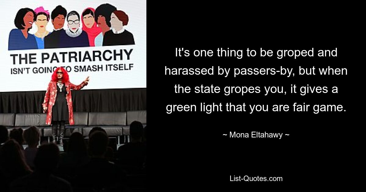 It's one thing to be groped and harassed by passers-by, but when the state gropes you, it gives a green light that you are fair game. — © Mona Eltahawy