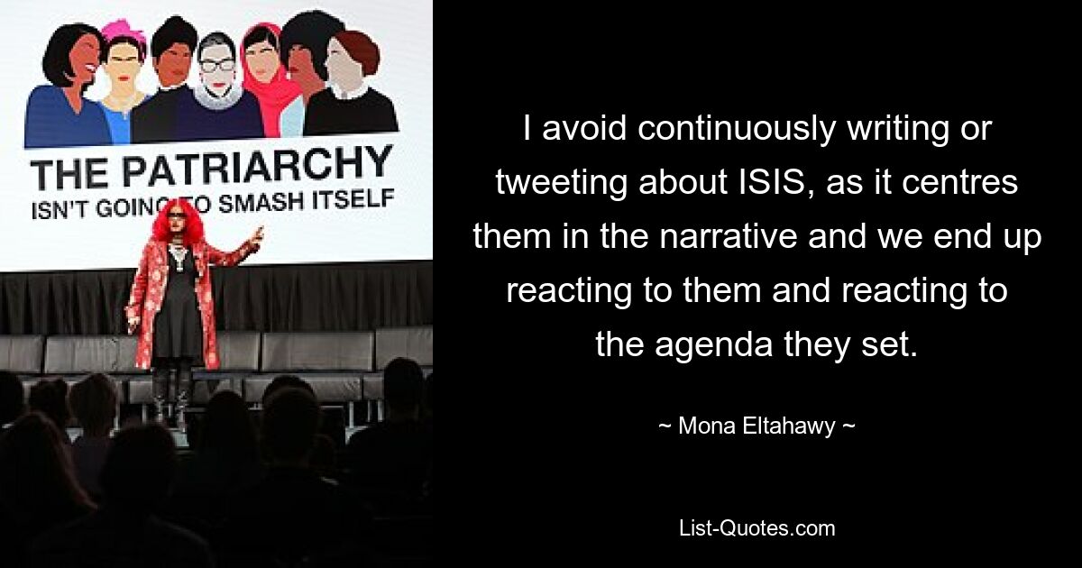 I avoid continuously writing or tweeting about ISIS, as it centres them in the narrative and we end up reacting to them and reacting to the agenda they set. — © Mona Eltahawy