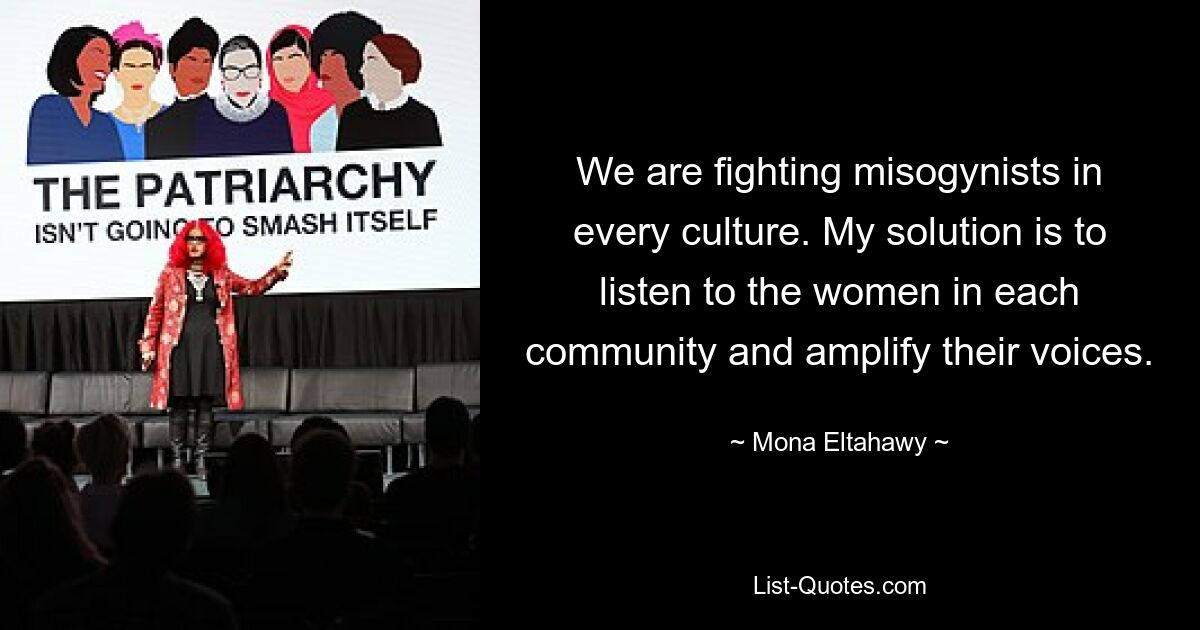 We are fighting misogynists in every culture. My solution is to listen to the women in each community and amplify their voices. — © Mona Eltahawy