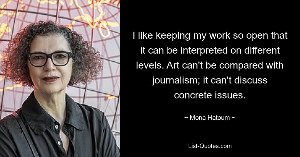 I like keeping my work so open that it can be interpreted on different levels. Art can't be compared with journalism; it can't discuss concrete issues. — © Mona Hatoum