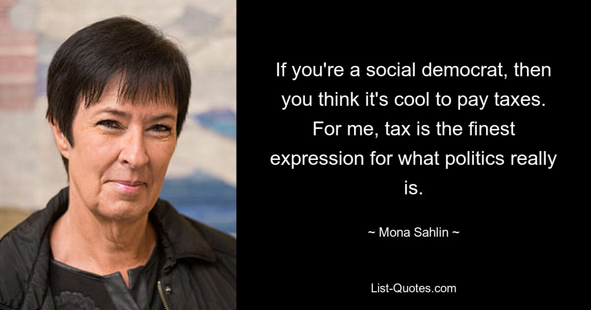 If you're a social democrat, then you think it's cool to pay taxes. For me, tax is the finest expression for what politics really is. — © Mona Sahlin