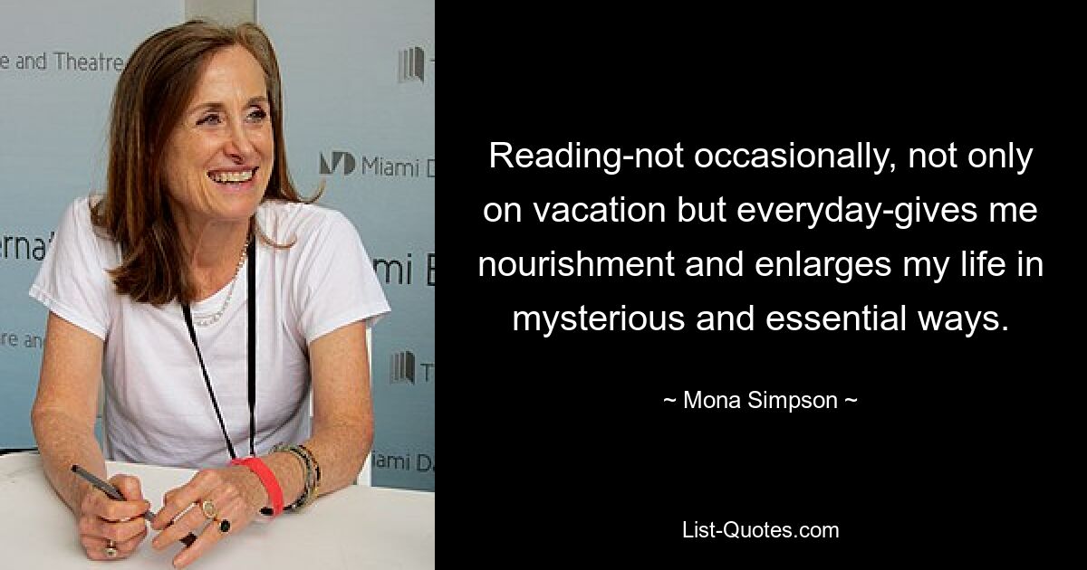 Reading-not occasionally, not only on vacation but everyday-gives me nourishment and enlarges my life in mysterious and essential ways. — © Mona Simpson