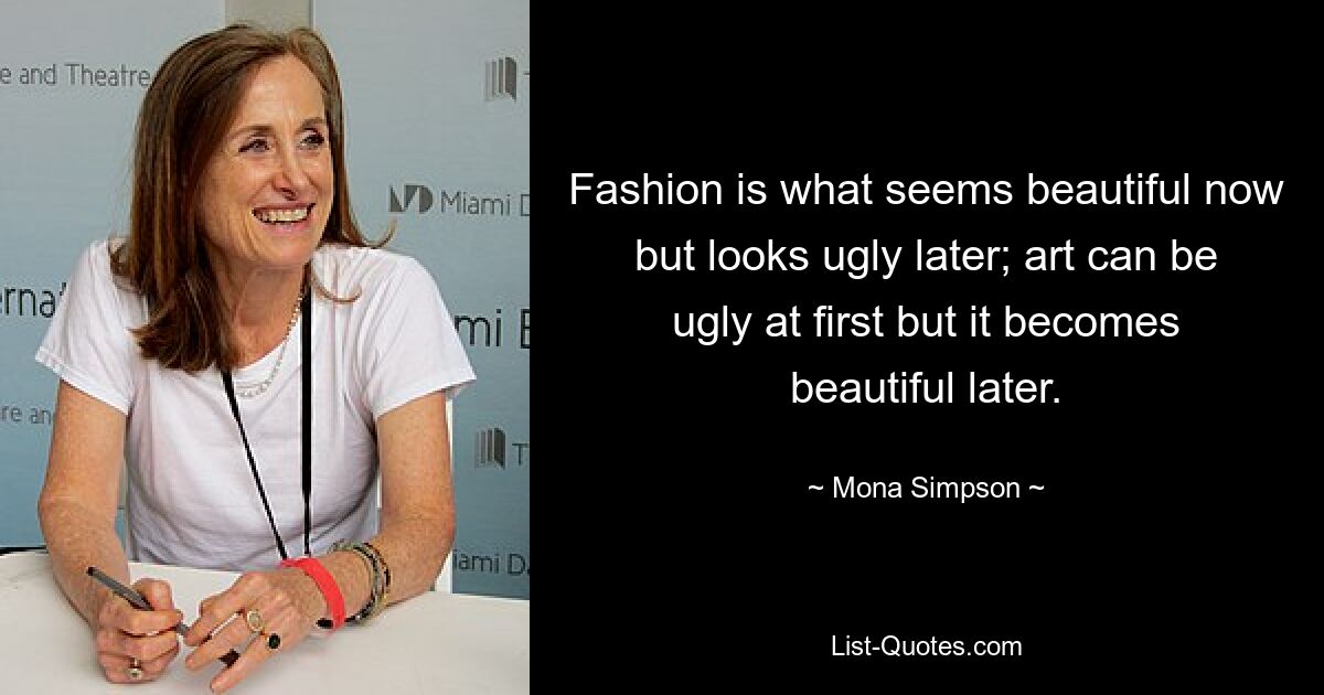 Fashion is what seems beautiful now but looks ugly later; art can be ugly at first but it becomes beautiful later. — © Mona Simpson