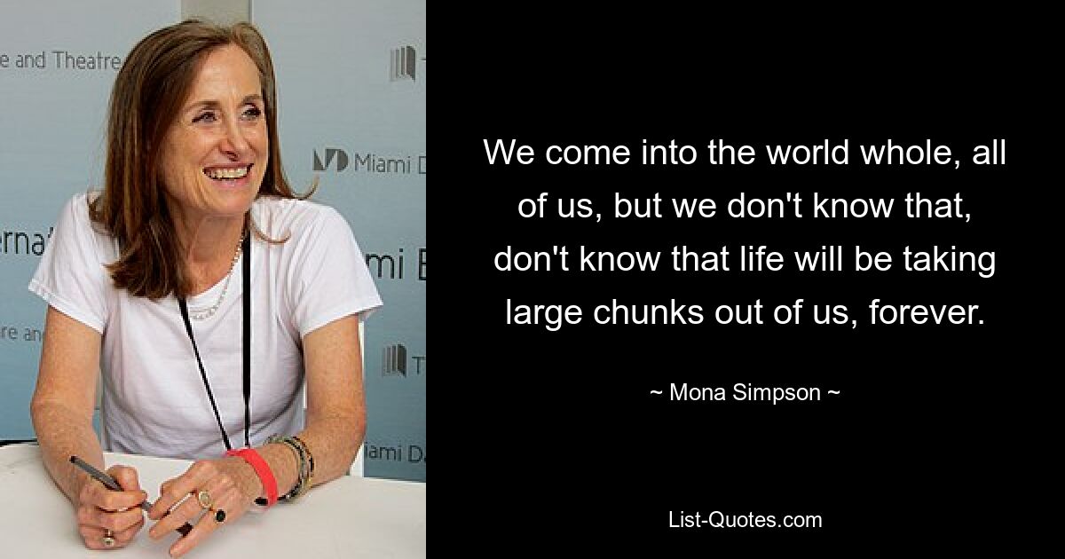 We come into the world whole, all of us, but we don't know that, don't know that life will be taking large chunks out of us, forever. — © Mona Simpson