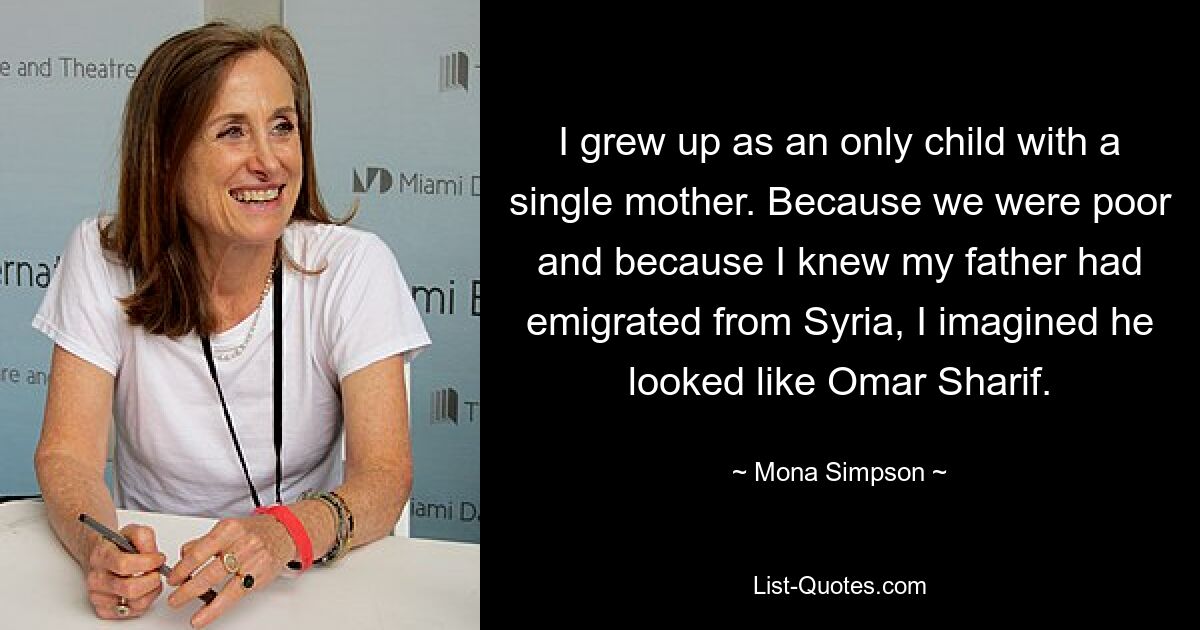 I grew up as an only child with a single mother. Because we were poor and because I knew my father had emigrated from Syria, I imagined he looked like Omar Sharif. — © Mona Simpson