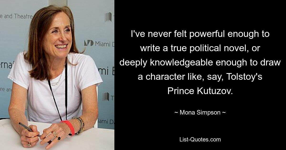 I've never felt powerful enough to write a true political novel, or deeply knowledgeable enough to draw a character like, say, Tolstoy's Prince Kutuzov. — © Mona Simpson