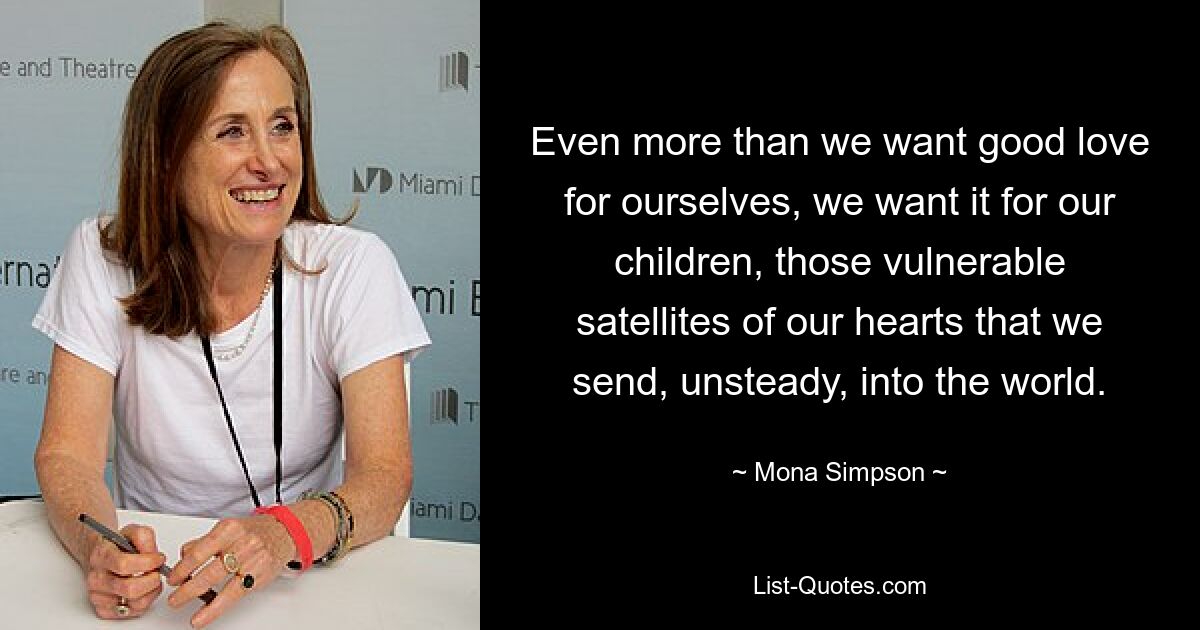 Even more than we want good love for ourselves, we want it for our children, those vulnerable satellites of our hearts that we send, unsteady, into the world. — © Mona Simpson