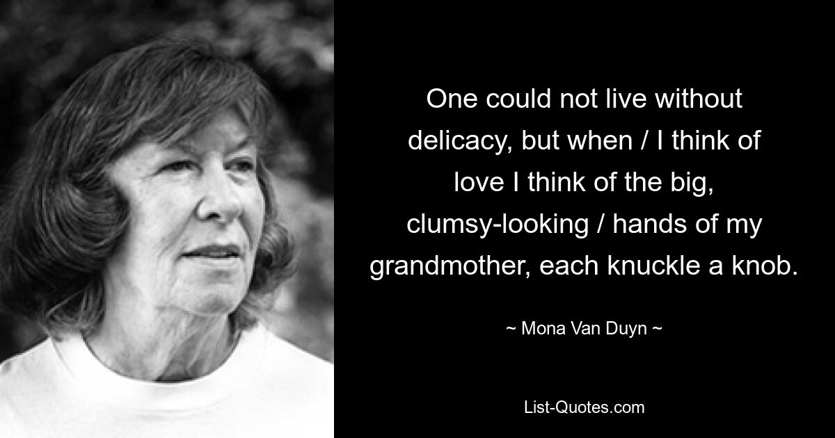 One could not live without delicacy, but when / I think of love I think of the big, clumsy-looking / hands of my grandmother, each knuckle a knob. — © Mona Van Duyn