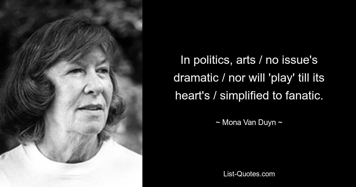 In politics, arts / no issue's dramatic / nor will 'play' till its heart's / simplified to fanatic. — © Mona Van Duyn