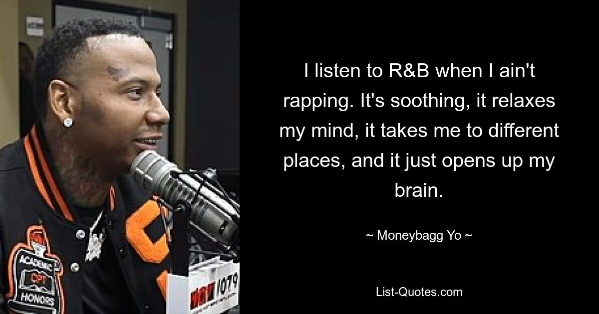 I listen to R&B when I ain't rapping. It's soothing, it relaxes my mind, it takes me to different places, and it just opens up my brain. — © Moneybagg Yo