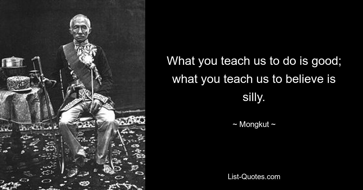 What you teach us to do is good; what you teach us to believe is silly. — © Mongkut