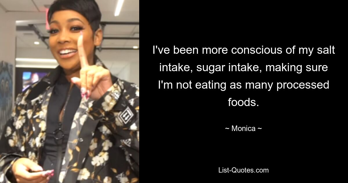 I've been more conscious of my salt intake, sugar intake, making sure I'm not eating as many processed foods. — © Monica