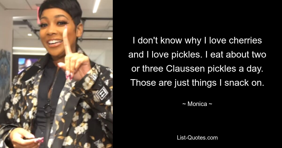 I don't know why I love cherries and I love pickles. I eat about two or three Claussen pickles a day. Those are just things I snack on. — © Monica