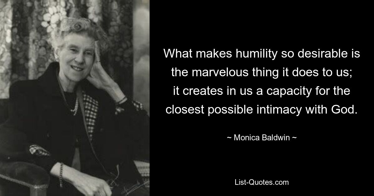 What makes humility so desirable is the marvelous thing it does to us; it creates in us a capacity for the closest possible intimacy with God. — © Monica Baldwin