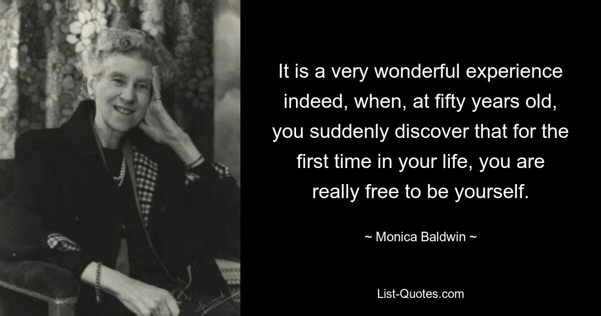 It is a very wonderful experience indeed, when, at fifty years old, you suddenly discover that for the first time in your life, you are really free to be yourself. — © Monica Baldwin