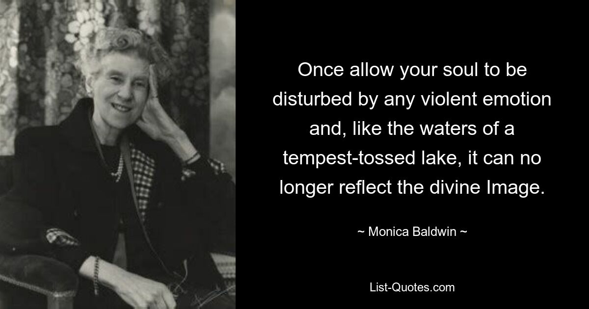 Once allow your soul to be disturbed by any violent emotion and, like the waters of a tempest-tossed lake, it can no longer reflect the divine Image. — © Monica Baldwin