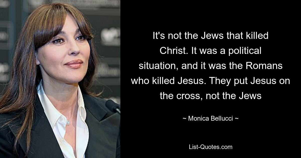 It's not the Jews that killed Christ. It was a political situation, and it was the Romans who killed Jesus. They put Jesus on the cross, not the Jews — © Monica Bellucci