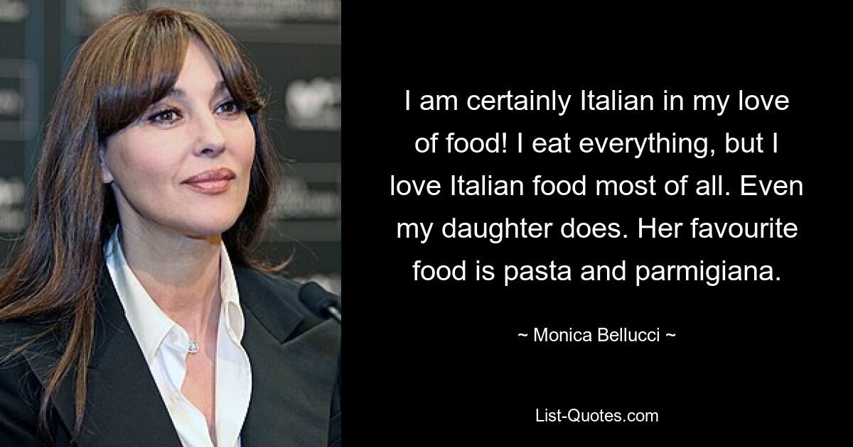 I am certainly Italian in my love of food! I eat everything, but I love Italian food most of all. Even my daughter does. Her favourite food is pasta and parmigiana. — © Monica Bellucci