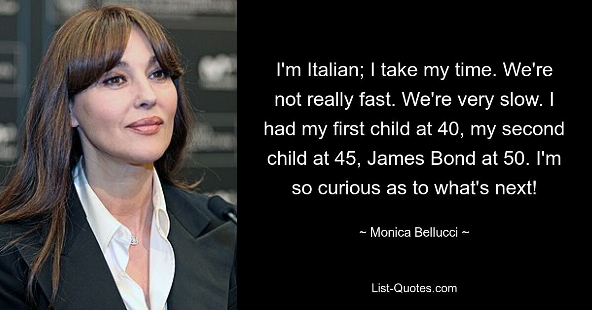 I'm Italian; I take my time. We're not really fast. We're very slow. I had my first child at 40, my second child at 45, James Bond at 50. I'm so curious as to what's next! — © Monica Bellucci