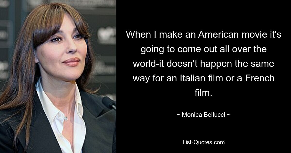 When I make an American movie it's going to come out all over the world-it doesn't happen the same way for an Italian film or a French film. — © Monica Bellucci