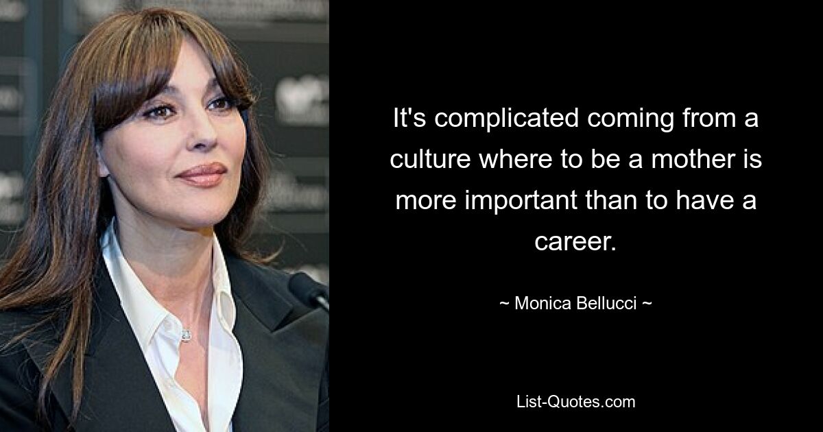 It's complicated coming from a culture where to be a mother is more important than to have a career. — © Monica Bellucci