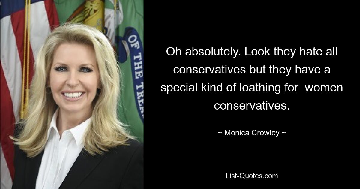 Oh absolutely. Look they hate all conservatives but they have a special kind of loathing for  women conservatives. — © Monica Crowley