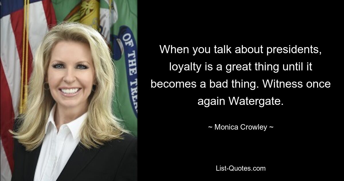 When you talk about presidents, loyalty is a great thing until it becomes a bad thing. Witness once again Watergate. — © Monica Crowley