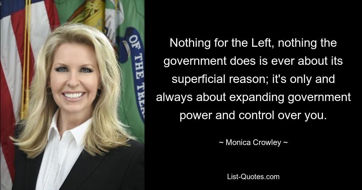 Nothing for the Left, nothing the government does is ever about its superficial reason; it's only and always about expanding government power and control over you. — © Monica Crowley