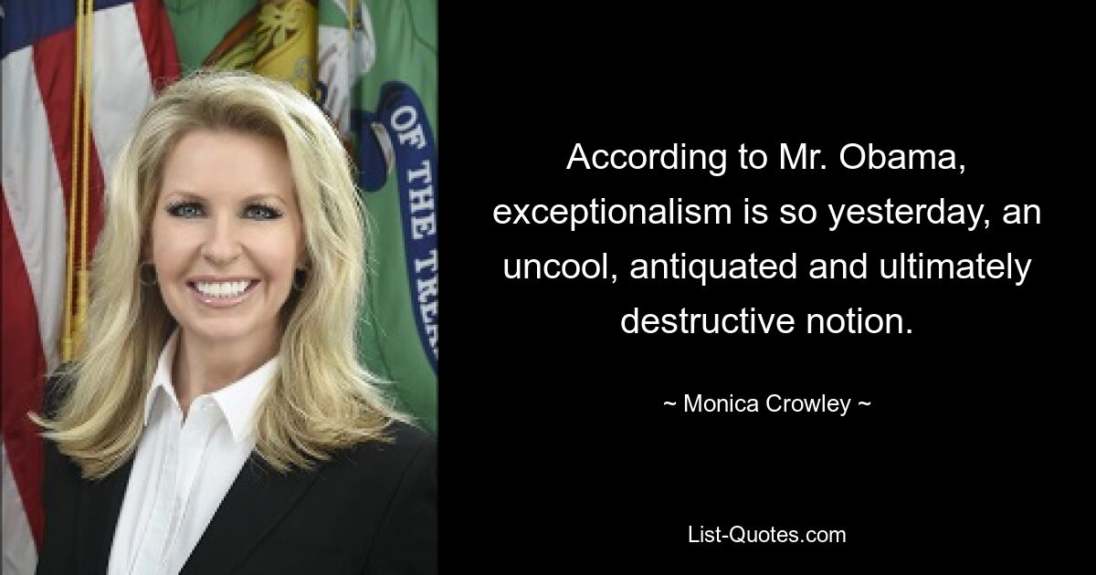 According to Mr. Obama, exceptionalism is so yesterday, an uncool, antiquated and ultimately destructive notion. — © Monica Crowley