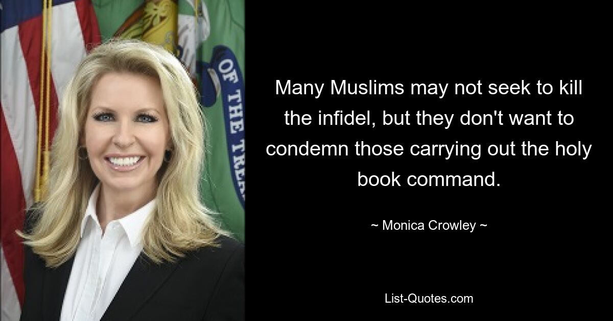 Many Muslims may not seek to kill the infidel, but they don't want to condemn those carrying out the holy book command. — © Monica Crowley