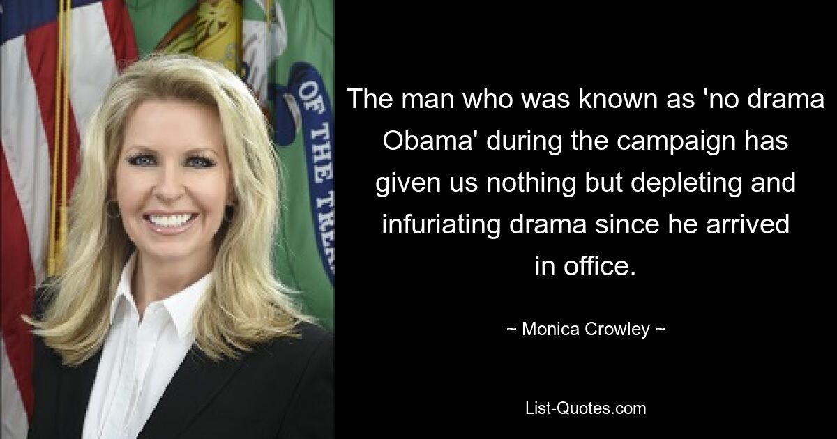 The man who was known as 'no drama Obama' during the campaign has given us nothing but depleting and infuriating drama since he arrived in office. — © Monica Crowley