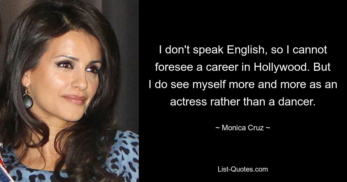 I don't speak English, so I cannot foresee a career in Hollywood. But I do see myself more and more as an actress rather than a dancer. — © Monica Cruz