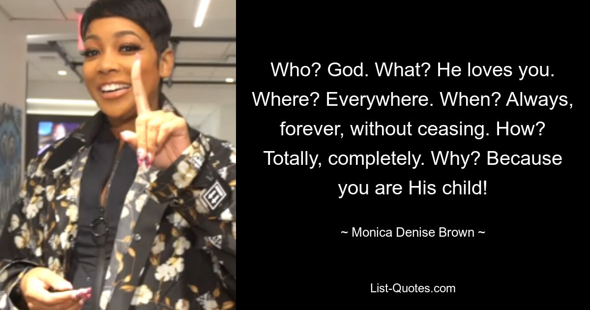 Who? God. What? He loves you. Where? Everywhere. When? Always, forever, without ceasing. How? Totally, completely. Why? Because you are His child! — © Monica Denise Brown