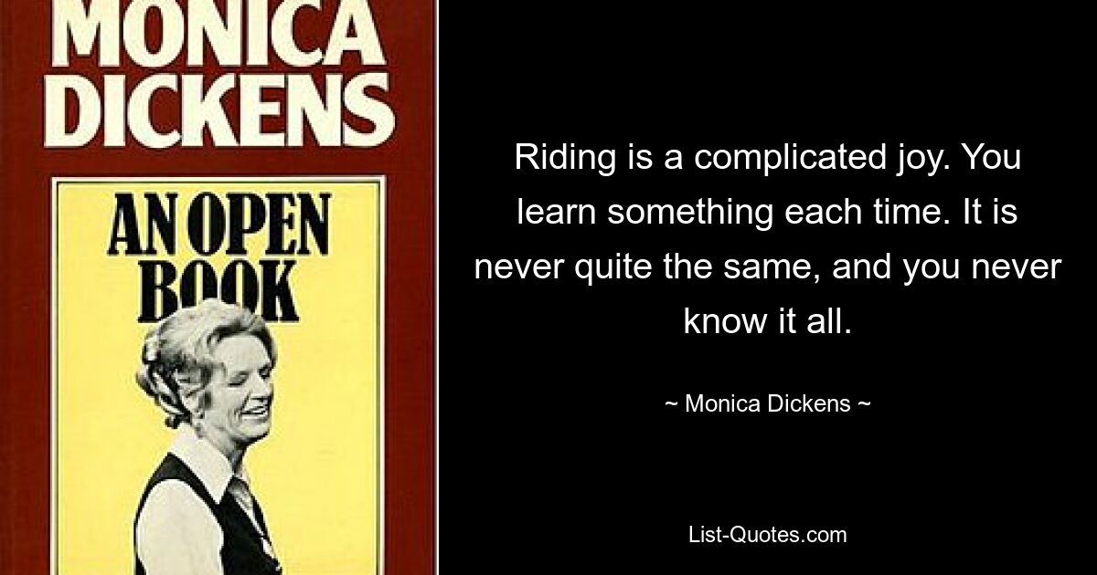 Riding is a complicated joy. You learn something each time. It is never quite the same, and you never know it all. — © Monica Dickens