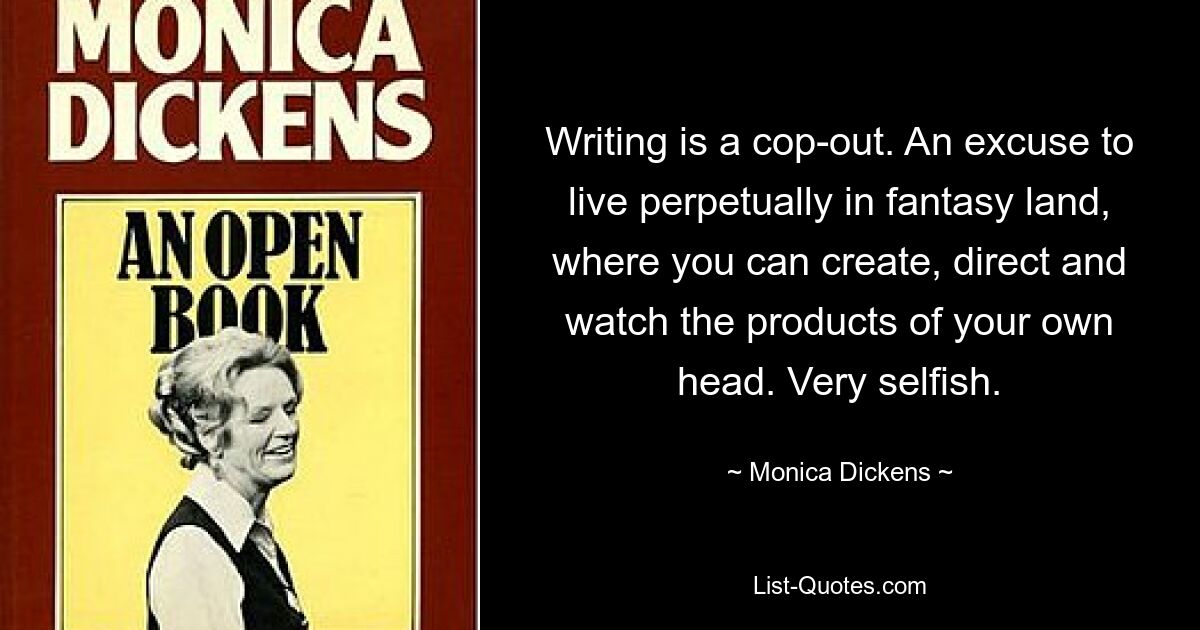 Writing is a cop-out. An excuse to live perpetually in fantasy land, where you can create, direct and watch the products of your own head. Very selfish. — © Monica Dickens