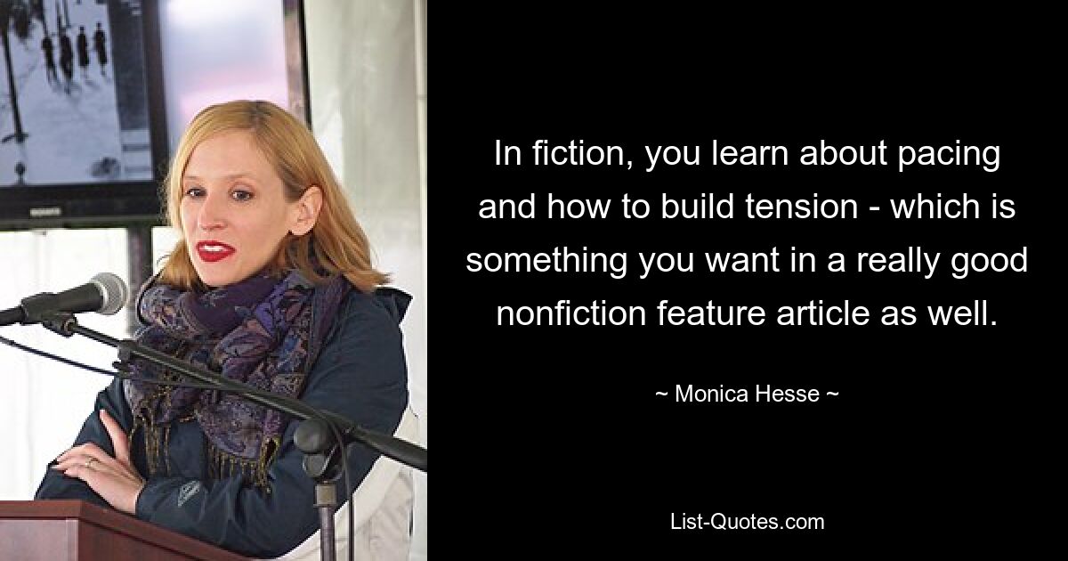 In fiction, you learn about pacing and how to build tension - which is something you want in a really good nonfiction feature article as well. — © Monica Hesse