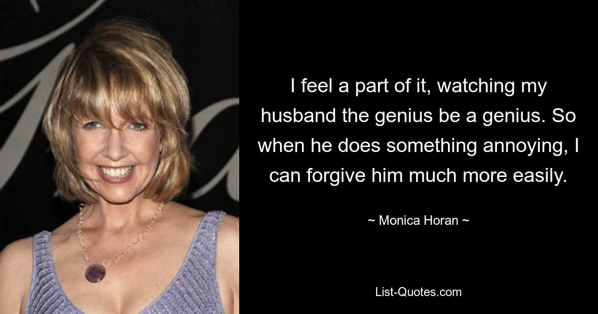 I feel a part of it, watching my husband the genius be a genius. So when he does something annoying, I can forgive him much more easily. — © Monica Horan