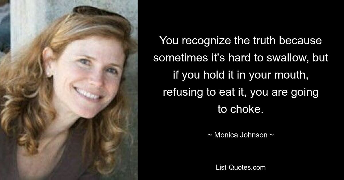 You recognize the truth because sometimes it's hard to swallow, but if you hold it in your mouth, refusing to eat it, you are going to choke. — © Monica Johnson