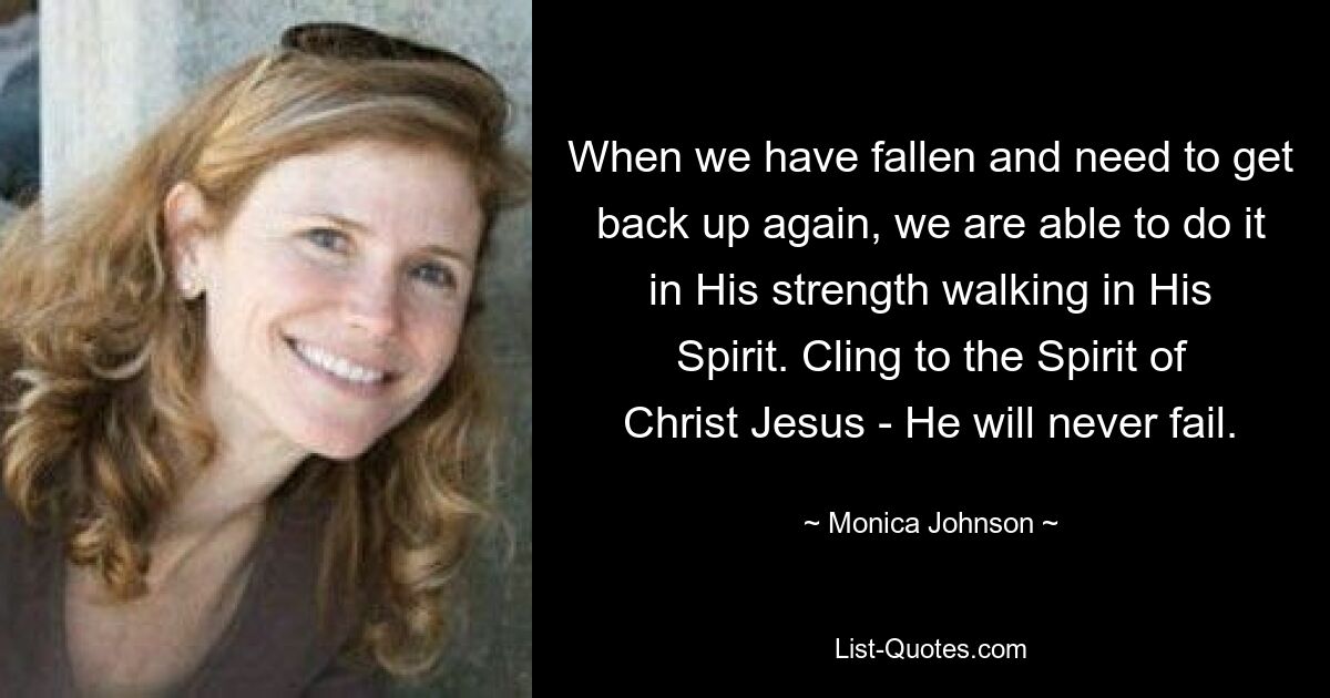 When we have fallen and need to get back up again, we are able to do it in His strength walking in His Spirit. Cling to the Spirit of Christ Jesus - He will never fail. — © Monica Johnson