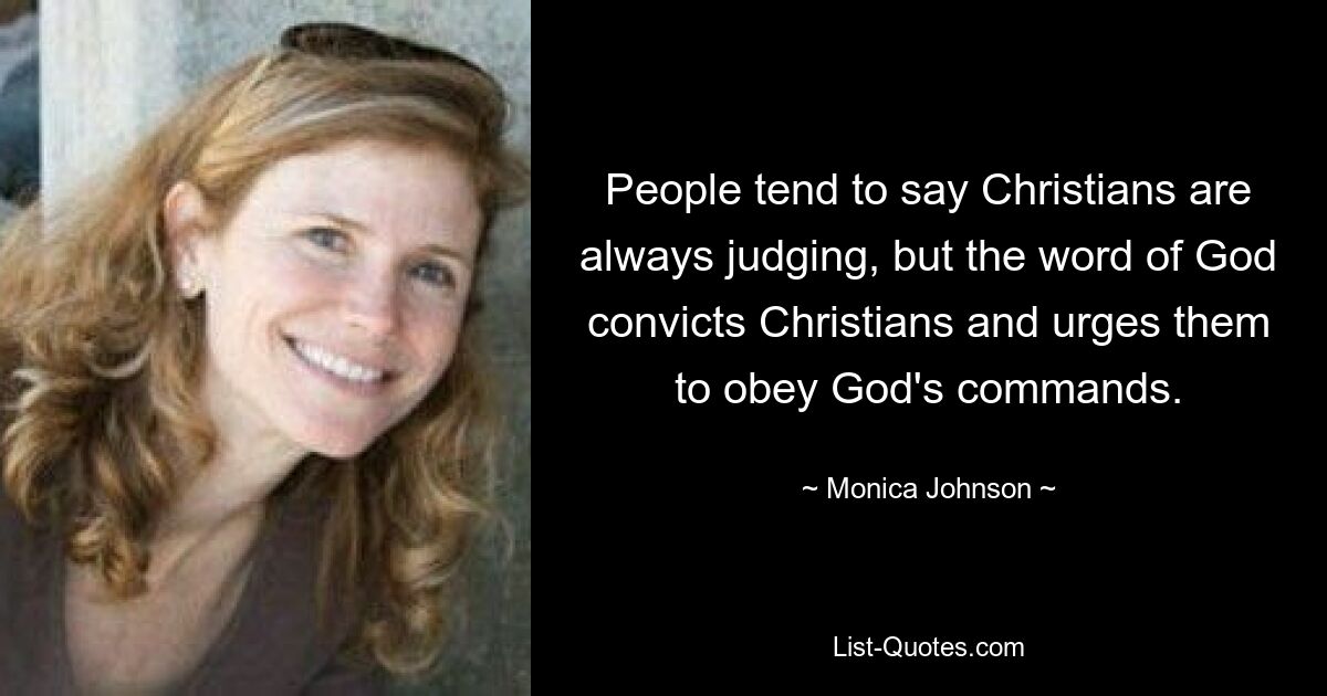 People tend to say Christians are always judging, but the word of God convicts Christians and urges them to obey God's commands. — © Monica Johnson