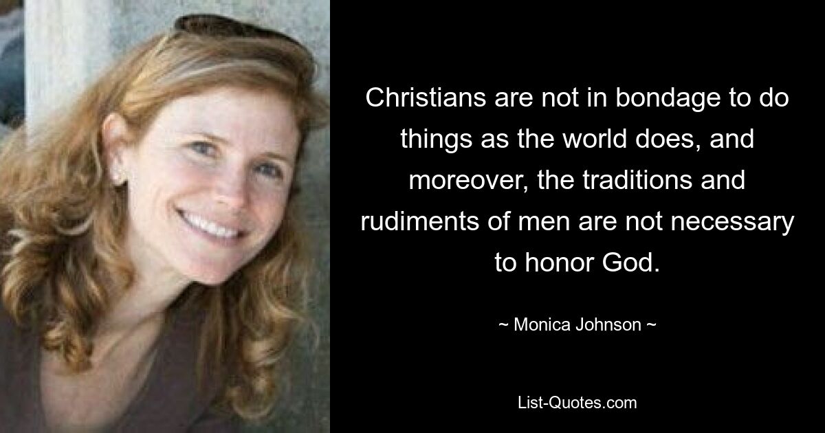 Christians are not in bondage to do things as the world does, and moreover, the traditions and rudiments of men are not necessary to honor God. — © Monica Johnson