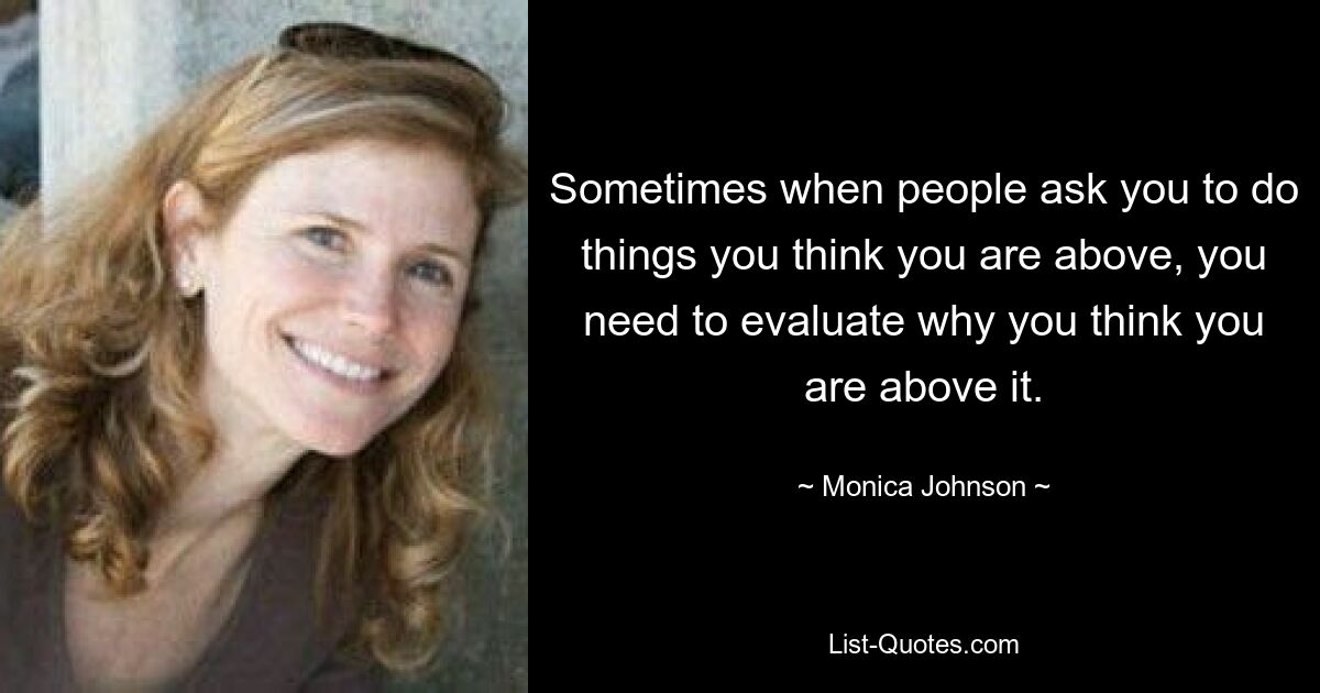 Sometimes when people ask you to do things you think you are above, you need to evaluate why you think you are above it. — © Monica Johnson