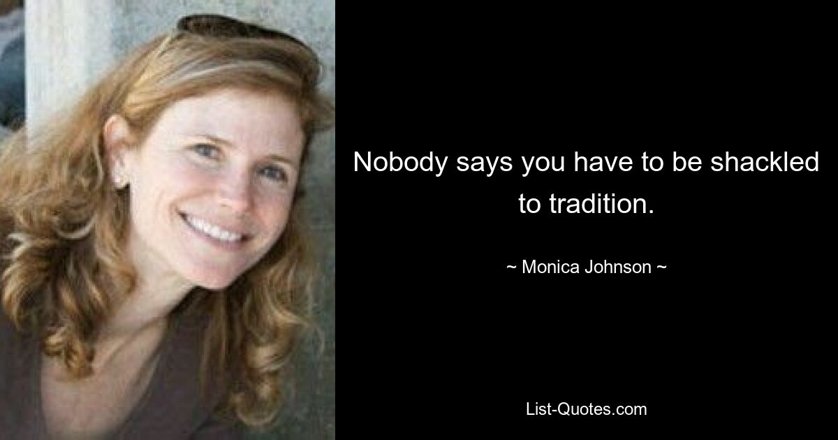 Nobody says you have to be shackled to tradition. — © Monica Johnson