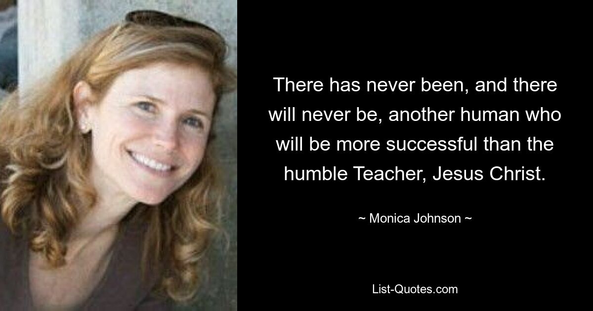 There has never been, and there will never be, another human who will be more successful than the humble Teacher, Jesus Christ. — © Monica Johnson