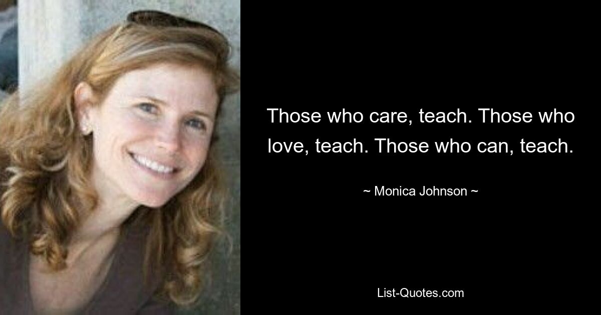 Those who care, teach. Those who love, teach. Those who can, teach. — © Monica Johnson