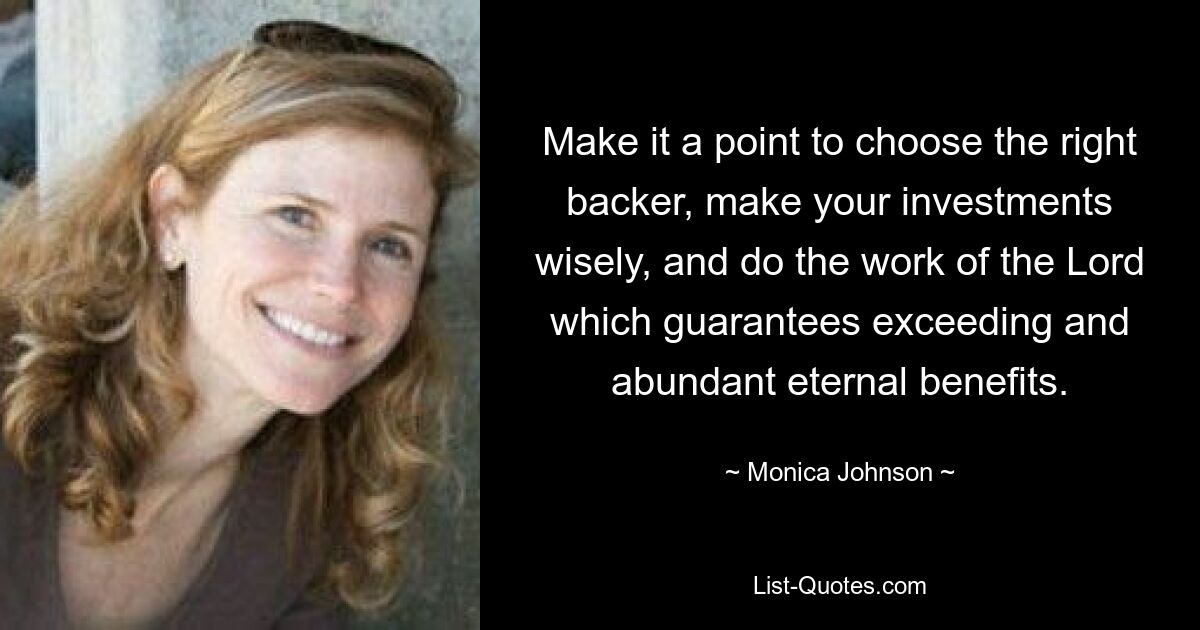 Make it a point to choose the right backer, make your investments wisely, and do the work of the Lord which guarantees exceeding and abundant eternal benefits. — © Monica Johnson