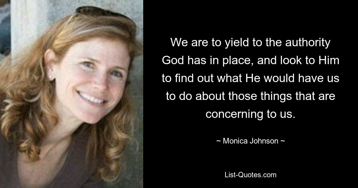 We are to yield to the authority God has in place, and look to Him to find out what He would have us to do about those things that are concerning to us. — © Monica Johnson