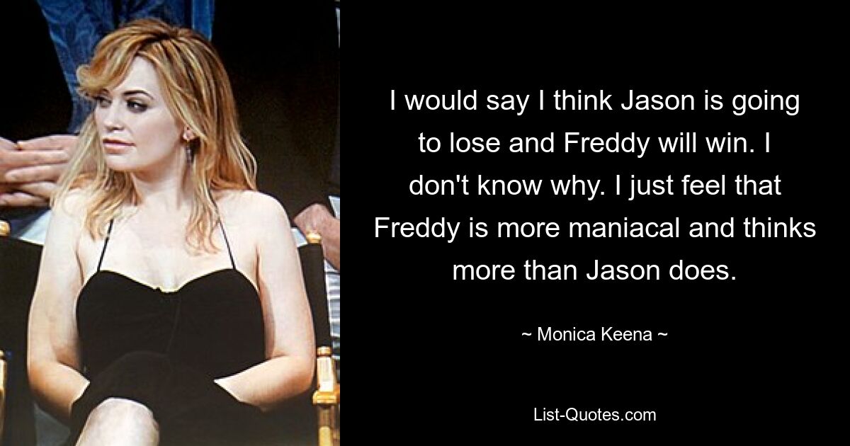 I would say I think Jason is going to lose and Freddy will win. I don't know why. I just feel that Freddy is more maniacal and thinks more than Jason does. — © Monica Keena