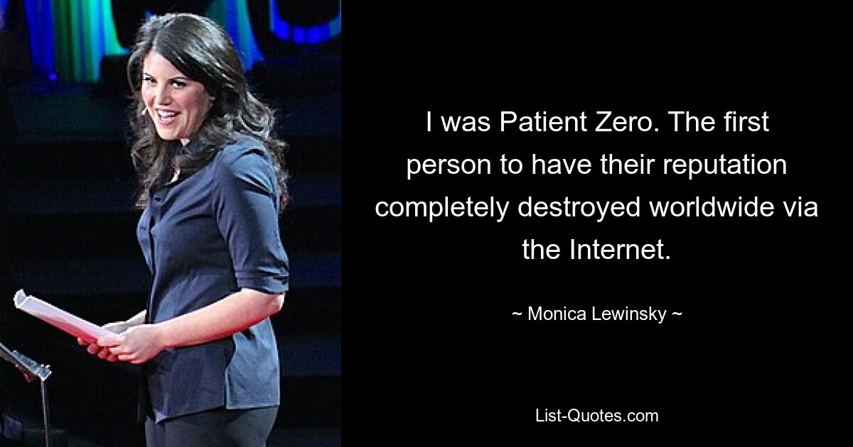 I was Patient Zero. The first person to have their reputation completely destroyed worldwide via the Internet. — © Monica Lewinsky