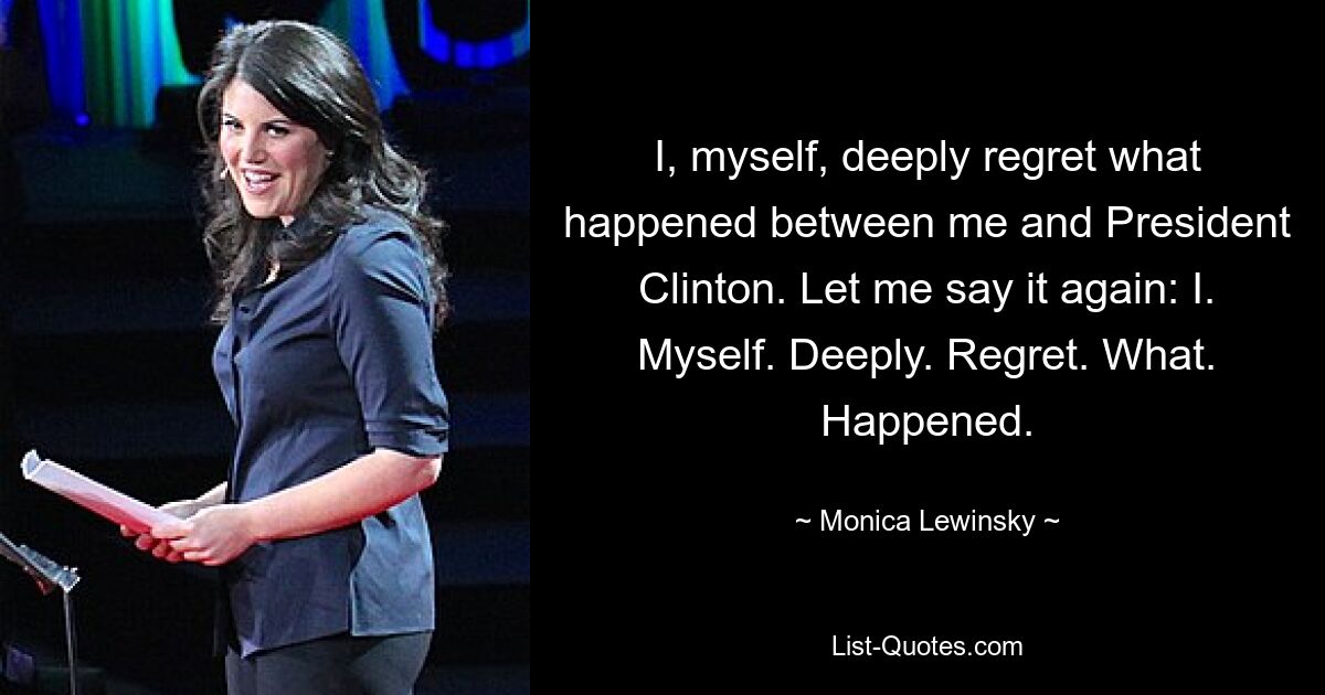 I, myself, deeply regret what happened between me and President Clinton. Let me say it again: I. Myself. Deeply. Regret. What. Happened. — © Monica Lewinsky